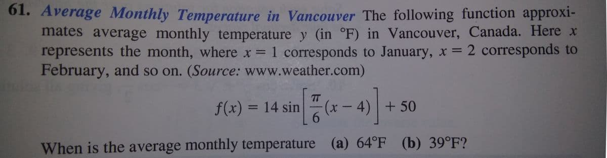 61. Average Monthly Temperature in Vancouver The following function approxi-
mates average monthly temperature y (in °F) in Vancouver, Canada. Here x
represents the month, where x 1 corresponds to January, x 2 corresponds to
February, and so on. (Source: www.weather.com)
%3D
TT
f(x) = 14 sin
6.
(x-4) +50
%3D
When is the average monthly temperature (a) 64°F (b) 39°F?
