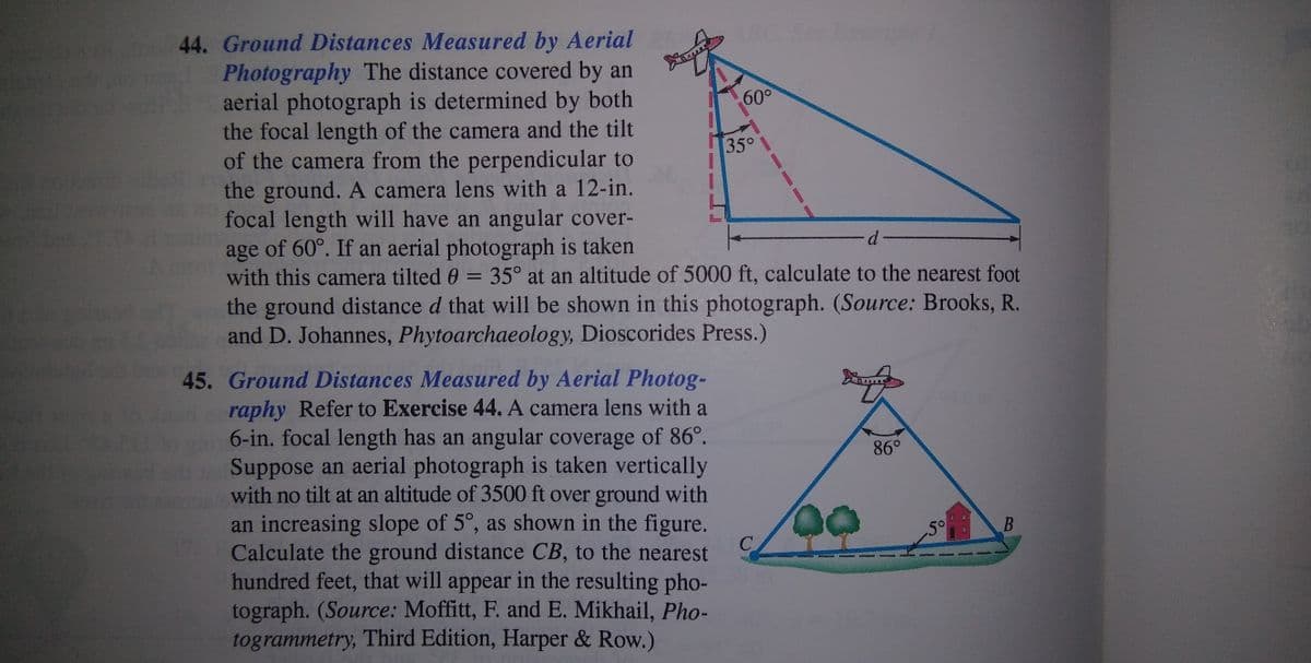 44. Ground Distances Measured by Aerial
Photography The distance covered by an
aerial photograph is determined by both
the focal length of the camera and the tilt
of the camera from the perpendicular to
the ground. A camera lens with a 12-in.
focal length will have an angular cover-
age of 60°. If an aerial photograph is taken
with this camera tilted 0 = 35° at an altitude of 5000 ft, calculate to the nearest foot
the ground distance d that will be shown in this photograph. (Source: Brooks, R.
and D. Johannes, Phytoarchaeology, Dioscorides Press.)
60°
35°
45. Ground Distances Measured by Aerial Photog-
raphy Refer to Exercise 44. A camera lens with a
6-in. focal length has an angular coverage of 86°.
Suppose an aerial photograph is taken vertically
with no tilt at an altitude of 3500 ft over ground with
86°
an increasing slope of 5°, as shown in the figure.
C
Calculate the ground distance CB, to the nearest
5°
hundred feet, that will appear in the resulting pho-
tograph. (Source: Moffitt, F. and E. Mikhail, Pho-
togrammetry, Third Edition, Harper & Row.)
