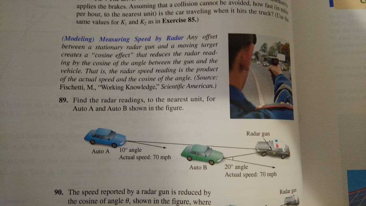 rately
per hour, to the nearest unit) is the car traveling when it hits the truck? (Use the
applies the brakes. Assuming that a collision cannot be avoided, how fast (in miles
same values for K, and K, as in Exercise 85.)
(Modeling) Measuring Speed by Radar Any offset
between a stationary radar gun and a moving target
creates a "cosine effect" that reduces the radar read-
ing by the cosine of the angle between the gun and the
vehicle. That is, the radar speed reading is the product
of the actual speed and the cosine of the angle. (Source:
Fischetti, M., "Working Knowledge," Scientific American.)
89. Find the radar readings, to the nearest unit, for
Auto A and Auto B shown in the figure.
Radar gun
10° angle
Actual speed: 70 mph
HOLIOE
Auto A
20° angle
Actual speed: 70 mph
Auto B
Radar gun
90. The speed reported by a radar gun is reduced by
the cosine of angle 0, shown in the figure, where
