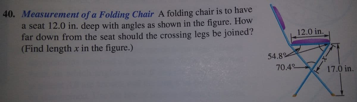 40. Measurement of a Folding Chair A folding chair is to have
a seat 12.0 in. deep with angles as shown in the figure. How
far down from the seat should the crossing legs be joined?
(Find length x in the figure.)
12.0 in.
54.8%
70.4°
17.0 in.
-X-
