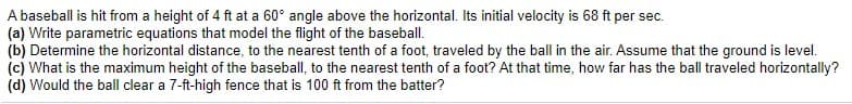 A baseball is hit from a height of 4 ft at a 60° angle above the horizontal. Its initial velocity is 68 ft per sec.
(a) Write parametric equations that model the flight of the baseball.
(b) Determine the horizontal distance, to the nearest tenth of a foot, traveled by the ball in the air. Assume that the ground is level.
(c) What is the maximum height of the baseball, to the nearest tenth of a foot? At that time, how far has the ball traveled horizontally?
(d) Would the ball clear a 7-ft-high fence that is 100 ft from the batter?
