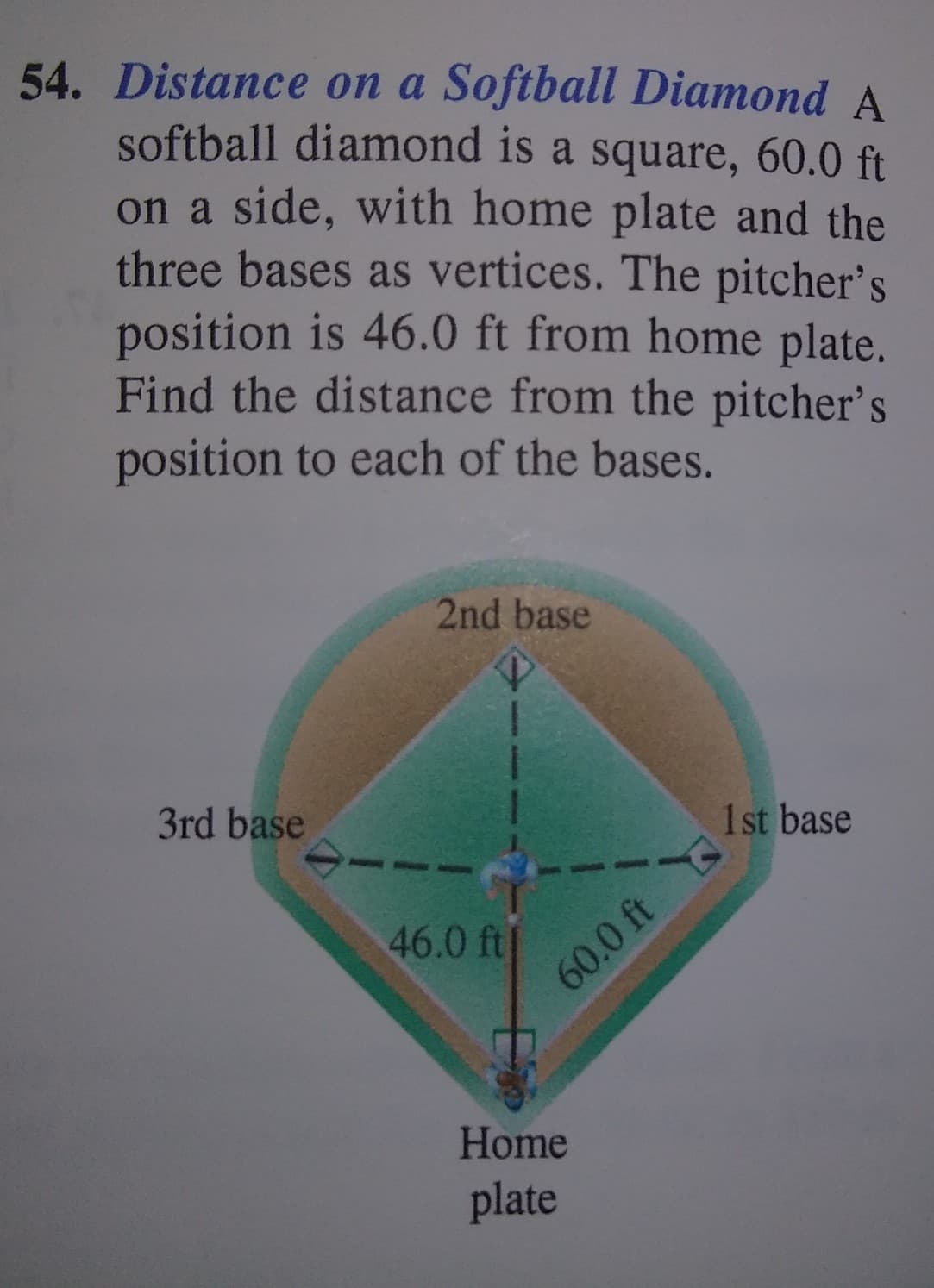 54. Distance on a Softball Diamond A
softball diamond is a square, 60.0 ft
on a side, with home plate and the
three bases as vertices. The pitcher's
position is 46.0 ft from home plate.
Find the distance from the pitcher's
position to each of the bases.
2nd base
3rd base
1st base
46.0 ft|
60.0 ft
Home
plate
