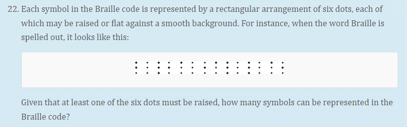 22. Each symbol in the Braille code is represented by a rectangular arrangement of six dots, each of
which may be raised or flat against a smooth background. For instance, when the word Braille is
spelled out, it looks like this:
Given that at least one of the six dots must be raised, how many symbols can be represented in the
Braille code?

