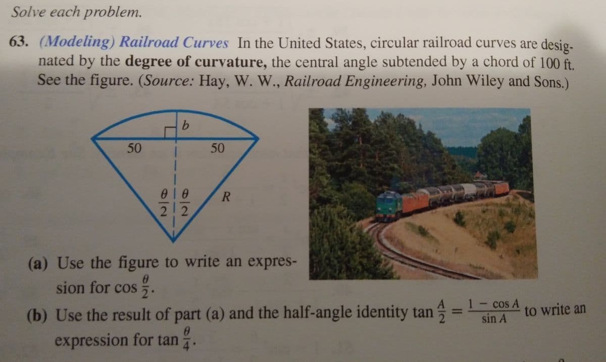 Solve each problem.
63. (Modeling) Railroad Curves In the United States, circular railroad curves are desig-
nated by the degree of curvature, the central angle subtended by a chord of 100 ft.
See the figure. (Source: Hay, W. W., Railroad Engineering, John Wiley and Sons.)
R
2 2
(a) Use the figure to write an expres-
sion for cos
(b) Use the result of part (a) and the half-angle identity tan = 1- cos A
expression for tan .
to write an
sin A
4
50
50
