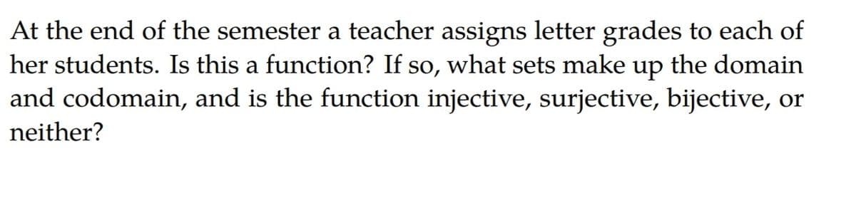 At the end of the semester a teacher assigns letter grades to each of
her students. Is this a function? If so, what sets make up the domain
and codomain, and is the function injective, surjective, bijective, or
neither?
