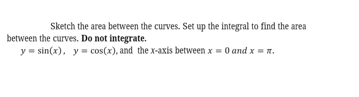 Sketch the area between the curves. Set up the integral to find the area
between the curves. Do not integrate.
y = sin(x), y = cos(x), and the x-axis between x = 0 and x = n.
