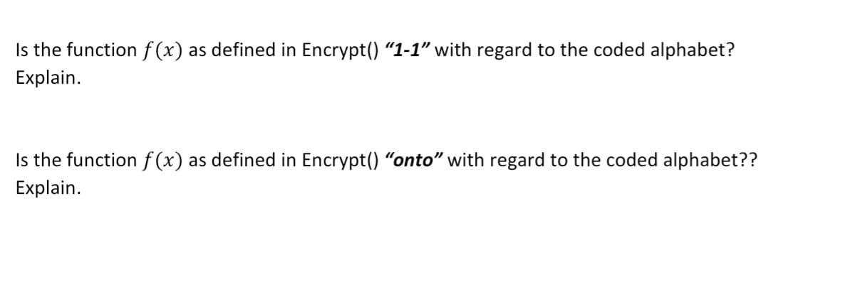 Is the function f (x) as defined in Encrypt() "1-1" with regard to the coded alphabet?
Explain.
Is the function f(x) as defined in Encrypt() "onto" with regard to the coded alphabet??
Explain.
