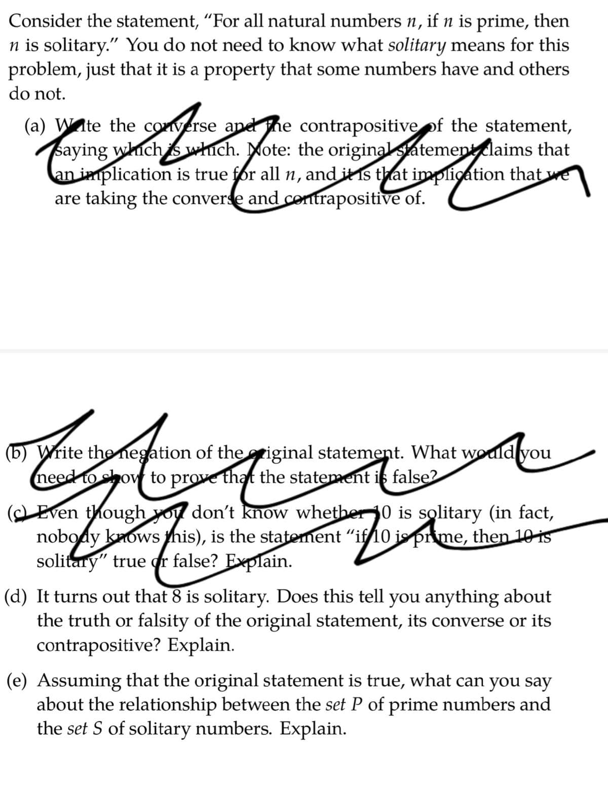 Consider the statement, "For all natural numbers n, if n is prime, then
n is solitary." You do not need to know what solitary means for this
problem, just that it is a property that some numbers have and others
do not.
(a) Wte the converse and he contrapositive of the statement,
saying which s which. Mote: the originalstatementlaims that
an implication is true for all n, and it is that implication that we
are taking the converse and contrapositive of.
are taking the conver e and or
(b) Write theMnegation of thegriginal statement. What would you
need to chow to prove that the statement is false?
(Even though you don't know whether0 is solitary (in fact,
nobody knows this), is the statement "if 0 is prime, then 10 is
solitary" true r false? Explain.
(d) It turns out that 8 is solitary. Does this tell you anything about
the truth or falsity of the original statement, its converse or its
contrapositive? Explain.
(e) Assuming that the original statement is true, what can you say
about the relationship between the set P of prime numbers and
the set S of solitary numbers. Explain.
