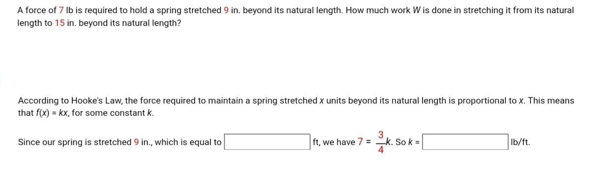 A force of 7 Ib is required to hold a spring stretched 9 in. beyond its natural length. How much work W is done in stretching it from its natural
length to 15 in. beyond its natural length?
According to Hooke's Law, the force required to maintain a spring stretched x units beyond its natural length is proportional to x. This means
that f(x) = kx, for some constant k.
3
ft, we have 7 = -k. So k =
4
Since our spring is stretched 9 in., which is equal to
Ib/ft.
