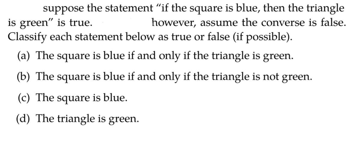 suppose
the statement "if the square is blue, then the triangle
is green" is true.
Classify each statement below as true or false (if possible).
however, assume the converse is false.
(a) The square is blue if and only if the triangle is green.
(b) The square is blue if and only if the triangle is not green.
(c) The square is blue.
(d) The triangle is green.
