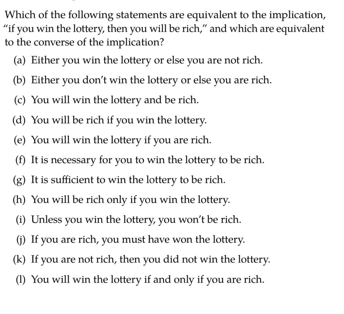 Which of the following statements are equivalent to the implication,
"if you win the lottery, then you will be rich," and which are equivalent
to the converse of the implication?
(a) Either you win the lottery or else you are not rich.
(b) Either you don't win the lottery or else you are rich.
(c) You will win the lottery and be rich.
(d) You will be rich if you win the lottery.
(e) You will win the lottery if you are rich.
(f) It is necessary for you to win the lottery to be rich.
(g) It is sufficient to win the lottery to be rich.
(h) You will be rich only if you win the lottery.
(i) Unless you win the lottery, you won't be rich.
(j) If you are rich, you must have won the lottery.
(k) If you are not rich, then you did not win the lottery.
(1) You will win the lottery if and only if you are rich.
