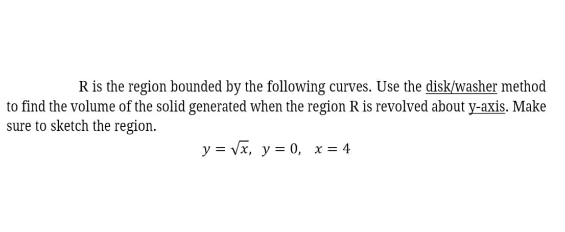 R is the region bounded by the following curves. Use the disk/washer method
to find the volume of the solid generated when the region R is revolved about y-axis. Make
sure to sketch the region.
y = Vx, y = 0, x = 4
