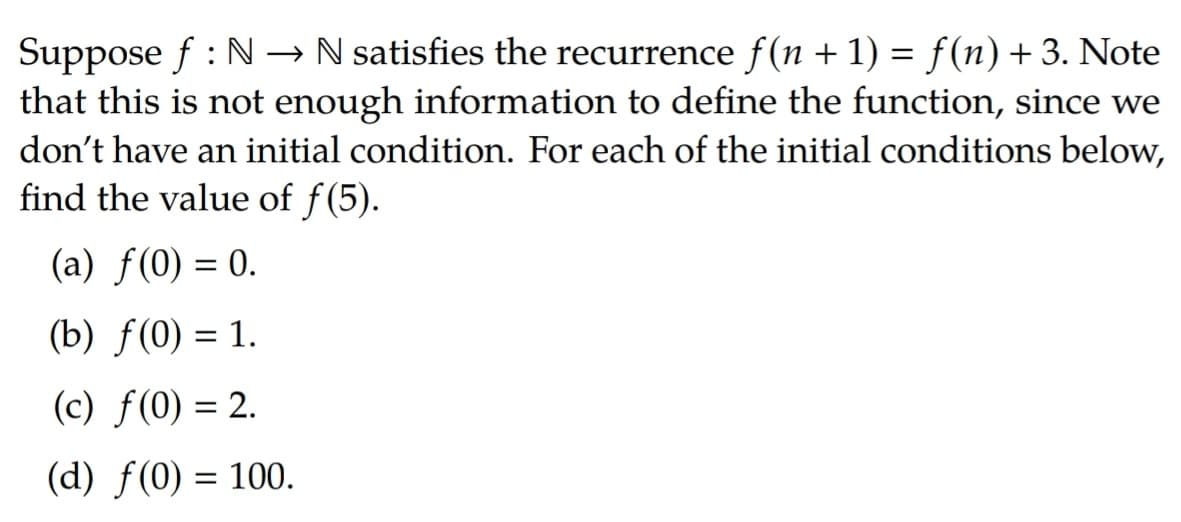 Suppose f : N -→ N satisfies the recurrence f(n + 1) = f(n) +3. Note
that this is not enough information to define the function, since we
don't have an initial condition. For each of the initial conditions below,
find the value of f(5).
(a) f(0) = 0.
(b) f(0) = 1.
(c) f(0) = 2.
(d) f(0) = 100.
