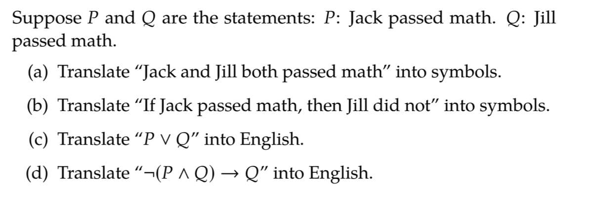 Suppose P and Q are the statements: P: Jack passed math. Q: Jill
passed math.
(a) Translate "Jack and Jill both passed math" into symbols.
(b) Translate "If Jack passed math, then Jill did not" into symbols.
(c) Translate “P v Q" into English.
(d) Translate “¬(P ^ Q) → Q" into English.
