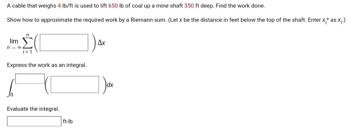 A cable that weighs 4 Ib/ft is used to lift 650 lb of coal up a mine shaft 350 ft deep. Find the work done.
Show how to approximate the required work by a Riemann sum. (Let x be the distance in feet below the top of the shaft. Enter x,* as x.)
n
lim
Ax
n - 00
i = 1
Express the work as an integral.
dx
Evaluate the integral.
ft-lb
