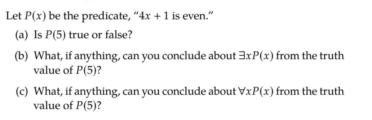 Let P(x) be the predicate, "4x + 1 is even."
(a) Is P(5) true or false?
(b) What, if anything, can you conclude about 3xP(x) from the truth
value of P(5)?
(c) What, if anything, can you conclude about VxP(x) from the truth
value of P(5)?
