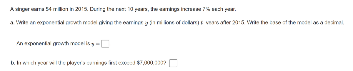A singer earns $4 million in 2015. During the next 10 years, the earnings increase 7% each year.
a. Write an exponential growth model giving the earnings y (in millions of dollars) t years after 2015. Write the base of the model as a decimal.
An exponential growth model is y
b. In which year will the player's earnings first exceed $7,000,000?
