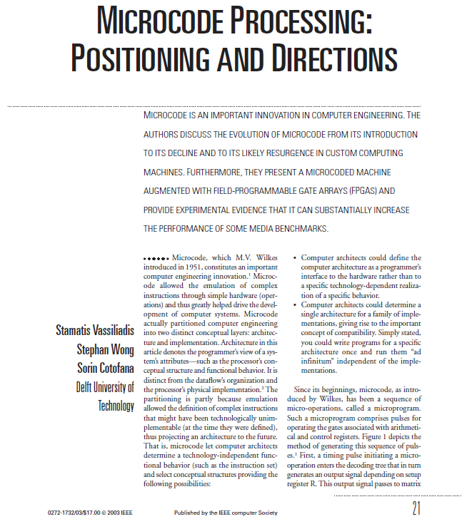 MICROCODE PROCESSING:
POSITIONING AND DIRECTIONS
..............................................................
MICROCODE IS AN IMPORTANT INNOVATION IN COMPUTER ENGINEERING. THE
AUTHORS DISCUSS THE EVOLUTION OF MICROCODE FROM ITS INTRODUCTION
TO ITS DECLINE AND TO ITS LIKELY RESURGENCE IN CUSTOM COMPUTING
MACHINES. FURTHERMORE, THEY PRESENT A MICROCODED MACHINE
AUGMENTED WITH FIELD-PROGRAMMABLE GATE ARRAYS (FPGAS) AND
PROVIDE EXPERIMENTAL EVIDENCE THAT IT CAN SUBSTANTIALLY INCREASE
THE PERFORMANCE OF SOME MEDIA BENCHMARKS.
• Computer architects could define the
computer architecture as a programmer's
interface to the hardware rather than to
...... Microcode, which M.V. Wilkes
introduced in 1951, constitutes an important
computer engineering innovation.' Microc-
ode allowed the emulation of complex
instructions through simple hardware (oper-
ations) and thus greatly helped drive the devel-
opment of computer systems. Microcode
actually partitioned computer engineering
Stamatis Vassiliadis into two distinct conceptual layers: architec-
a specific technology-dependent realiza-
tion of a specific behavior.
• Computer architects could determine a
single architecture for a family of imple-
mentations, giving rise to the important
concept of compatibility. Simply stated,
you could write programs for a specific
ture and implementation. Architecture in this
Stephan Wong article denotes the programmer's view of a sys-
tem's attributes-such as the processor's con-
Sorin Cotofana ceptual structure and functional behavior. It is
distinct from the dataflow's organization and
Delft University of the processor's physical implementation. The
architecture once and run them "ad
infinitum" independent of the imple-
mentations.
Since its beginnings, microcode, as intro-
partitioning is partly because emulation duced by Wilkes, has been a sequence of
Technology allowed the definition of complex instructions micro-operations, called a microprogram.
that might have been technologically unim- Such a microprogram comprises pulses for
plementable (at the time they were defined), operating the gates associated with arithmeti-
thus projecting an architecture to the future. cal and control registers. Figure 1 depicts the
That is, microcode let computer architects
determine a technology-independent func- es.' First, a timing pulse initiating a micro-
tional behavior (such as the instruction set) operation enters the decoding tree that in turn
and select conceptual structures providing the generates an output signal depending on setup
following possibilities:
method of generating this sequence of puls-
register R. This output signal passes to matrix
.................................................................................
21
0272-1732/03/S17.00 e 2003 IEEE
Published by the IEEE computer Society
