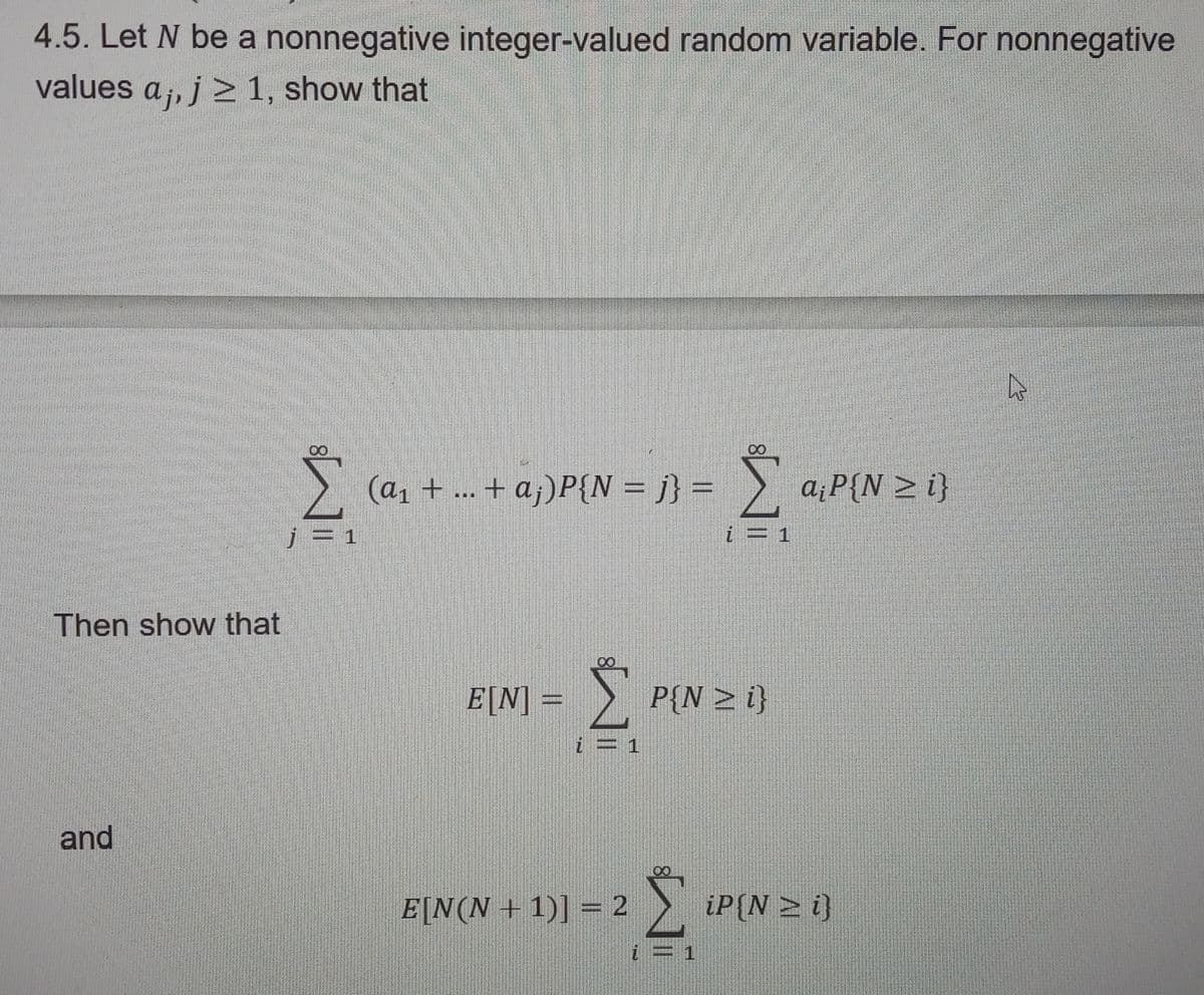 4.5. Let N be a nonnegative integer-valued random variable. For nonnegative
values aj, j ≥ 1, show that
Then show that
and
Σ (a₁ +
Nil
j = 1
(a₁ + ... + a;)P{N = j} =
E[N] Σ P[N = i}
E[N(N+1)] = 2
Σ a₁P{N > i}
i = 1
i = 1
iP (N≥ i)