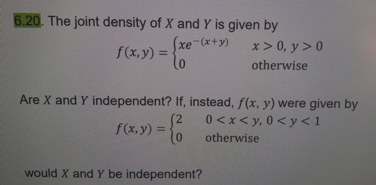 6.20. The joint density of X and Y is given by
xe-(+)
f (x, y) =
Are X and Y independent? If, instead, ƒ(x, y) were given by
f(x, y) =
(2
0
x → 0, у > 0
otherwise
would X and Y be independent?
0 < x <y, 0<y<1
otherwise