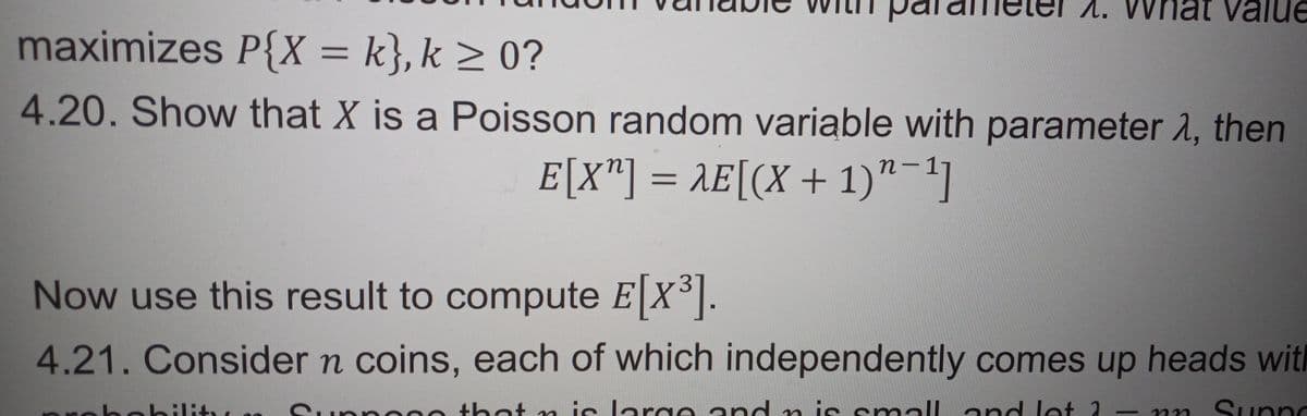 1. What value
maximizes P{X = k}, k ≥ 0?
4.20. Show that X is a Poisson random variable with parameter 1, then
E[X"] = AE[(X + 1)-1]
Now use this result to compute E[X³].
4.21. Consider n coins, each of which independently comes up heads with
Suppo
that n is large and n is small and let 2 nn Sunnd
hobility