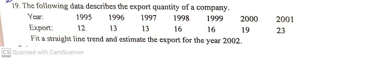19. The following data describes the export quantity of a company.
Year:
1995
1996
1997
1998
1999
2000
2001
Export:
12
13
13
16
16
19
23
Fit a straight line trend and estimate the export for the year 2002.
CS Scanned with CamScanner
