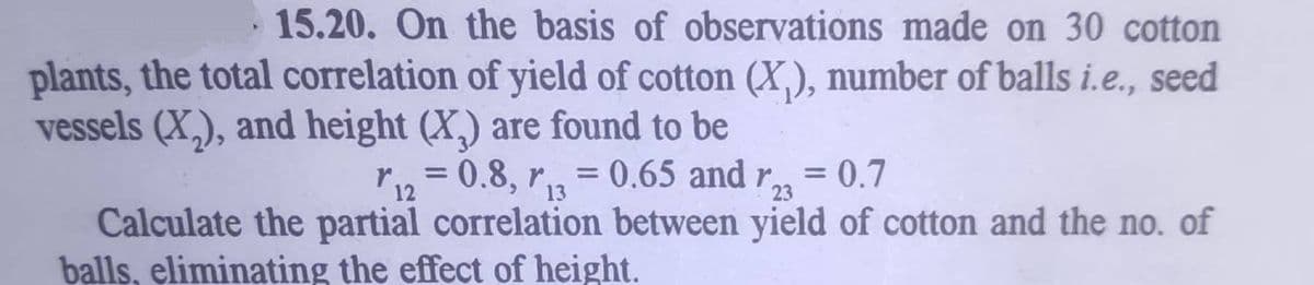 15.20. On the basis of observations made on 30 cotton
plants, the total correlation of yield of cotton (X,), number of balls i.e., seed
vessels (X,), and height (X,) are found to be
r12 = 0.8, r3
0.65 and r,
= 0.7
%3D
%3D
23
Calculate the partial correlation between yield of cotton and the no. of
balls, eliminating the effect of height.
