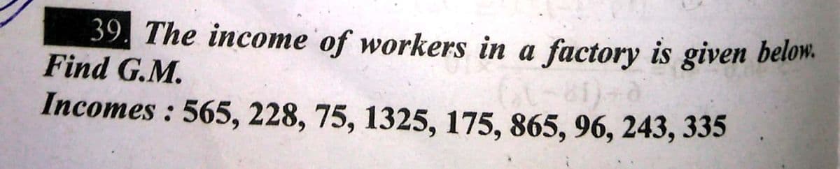 39. The income of workers in a factory is given below.
Find G.M.
Incomes : 565, 228, 75, 1325, 175, 865, 96, 243, 335