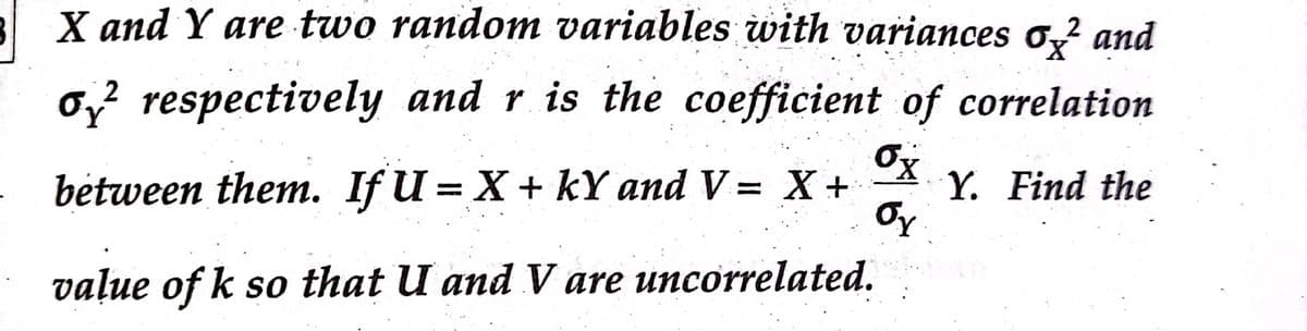 3 X and Y are two random variables with variances o,? and
X,
0,? respectively and r is the coefficient of correlation
2
bėtween them. If U = X+ kY and V= X +
Y. Find the
||
vaļue of k so that U and V are uncorrelated.
