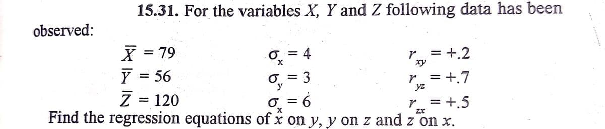 15.31. For the variables X, Y and Z following data has been
observed:
X = 79
Y = 56
Z = 120
O = 4
r = +.2
%3D
xy
3
r- = +.7
O =
yz
r = +.5
Find the regression equations of x on y, y on z and z on x.
6.
ZX
