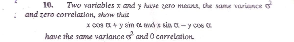 10. Two variables x and y have zero means, the same variance &
and zero correlation, show that
x cos a + y sin a and x sin a- y cos a
have the same variance ² and 0 correlation.