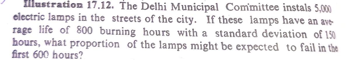 fllustration 17.12. The Delhi Municipal Committee instals 5,000
electric lamps in the streets of the city. If these lamps have an ave-
rage life of 800 burning hours with a standard deviation of 150
hours, what proportion of the lamps might be expected to fail in the
first 600 hours?
