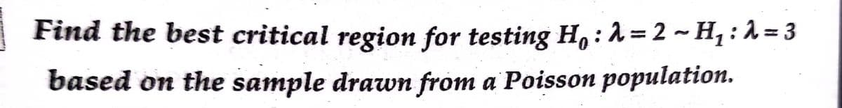 Find the best critical region for testing H,: 1 = 2 ~ H, : 1 = 3
based on the sample drawn from a Poisson population.

