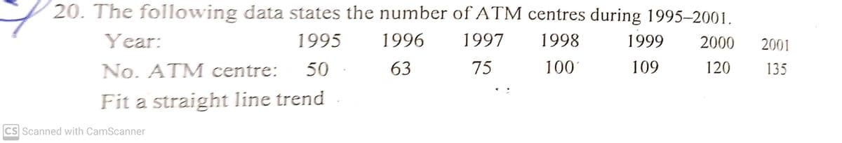 20. The following data states the number of ATM centres during 1995–2001.
Year:
1995
1996
1997
1998
1999
2000
2001
No. ATM centre:
50
63
75
100
109
120
135
Fit a straight line trend
CS Scanned with CamScanner
