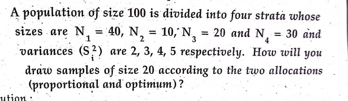 A population of size 100 is divided into four stratà whose
sizes are N
1
40, N, = 10, N, = 20 and N,
30 and
4
%3D
variances (S?) are 2, 3, 4, 5 respectively. How will you
draw samples of size 20 according to the two allocations
(proportional and optimum)?
ution :
