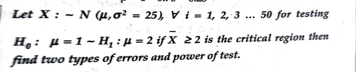 Let X : ~ N (µ,0² = 25), V i = 1, 2, 3 ... 50 for testing
H,: µ = 1 ~ H, : µ = 2 if X 22 is the critical region then
find two types of errors and power of test.
