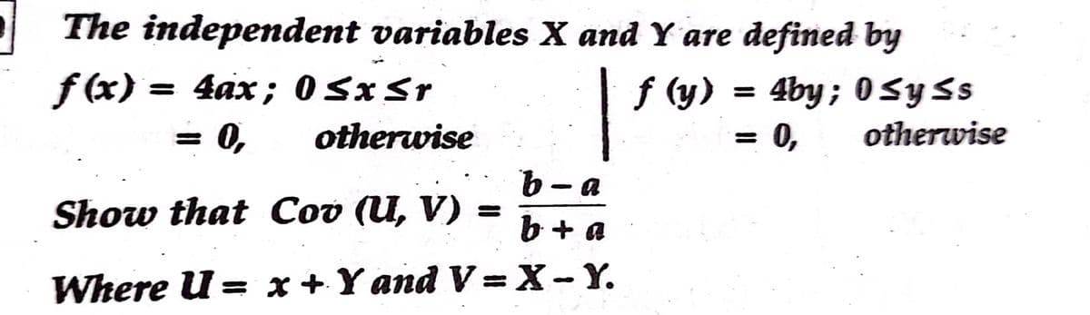 | The independent variables X and Y are defined by
f (x) = 4ax; O SxSr
| f (y) = 4by; 0SySs
0,
otherwise
= 0,
otherwise
- a
Show that Cov (U, V) =
b + a
Where U = x +Yand V =X-Y.
