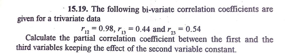 15.19. The following bi-variate correlation coefficients are
given for a trivariate data
ri2 = 0.98, r,,
= 0.44 and r = 0.54
%3D
%3D
13
23
Calculate the partial correlation coefficient between the first and the
third variables keeping the effect of the second variable constant.
