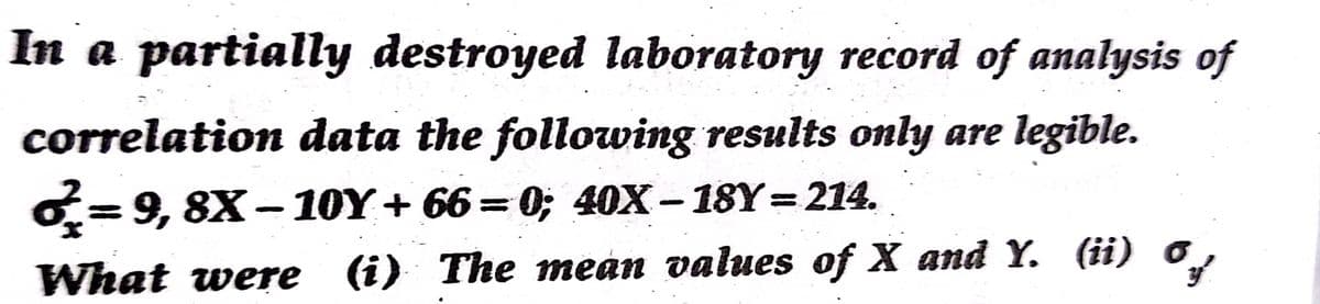 In a partially destroyed laboratory record of analysis of
correlation data the following results only are legible.
O=9, 8X– 10Y+ 66= 0; 40X- 18Y= 214.
What were (i) The mean values of X and Y. (ii) o
