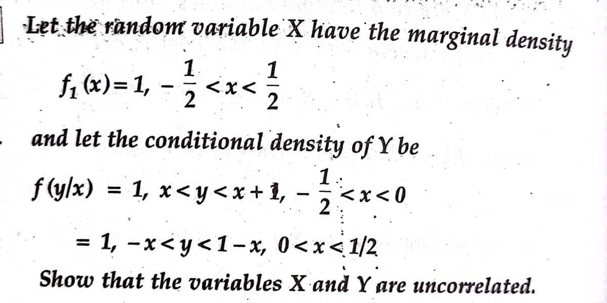 Let the random variable X have'the marginal density
1
f, (x)= 1,
1
<x<
2
2
and let the conditional density of Y be
f (y/x) = 1, x<y< x + 1, –
1:
<x< 0
%3D
2
= 1, -x< y<1-x, 0<x<1/2
are
%3D
Show that the variables X and Y are uncorrelated.
