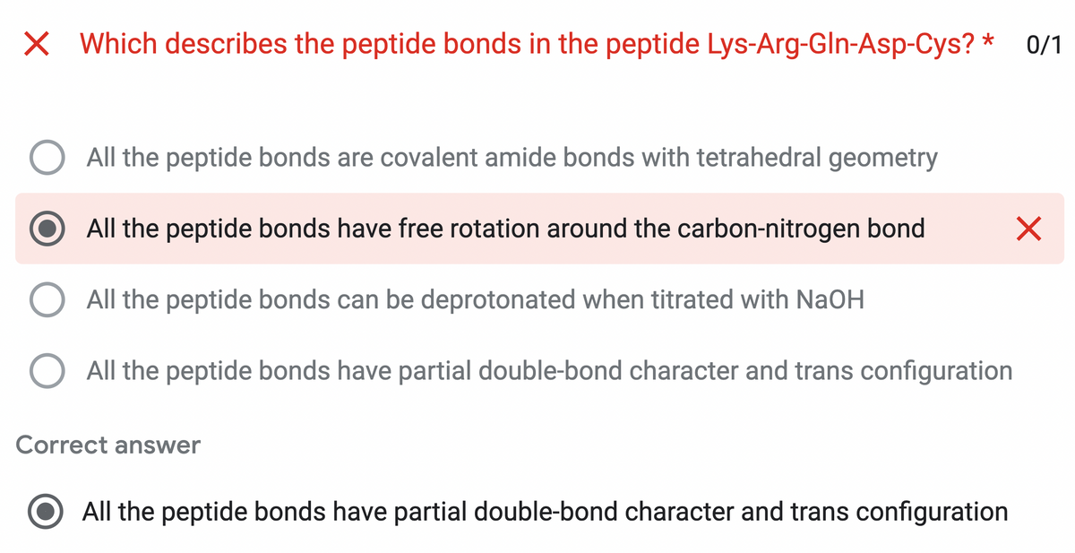 X Which describes the peptide bonds in the peptide Lys-Arg-Gln-Asp-Cys? * 0/1
All the peptide bonds are covalent amide bonds with tetrahedral geometry
All the peptide bonds have free rotation around the carbon-nitrogen bond
All the peptide bonds can be deprotonated when titrated with NaOH
All the peptide bonds have partial double-bond character and trans configuration
Correct answer
All the peptide bonds have partial double-bond character and trans configuration
X