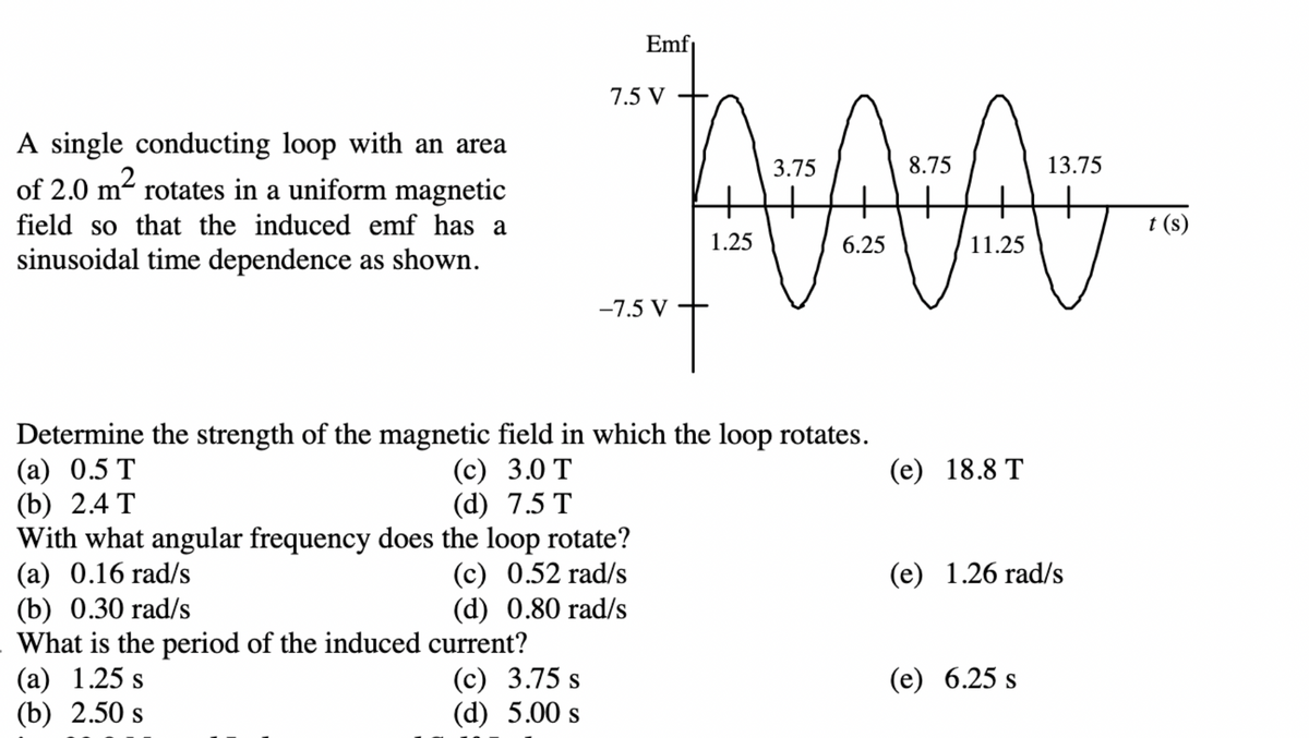 A single conducting loop with an area
of 2.0 m² rotates in a uniform magnetic
field so that the induced emf has a
sinusoidal time dependence as shown.
Determine the strength of the magnetic
(a) 0.5 T
(b) 2.4 T
(c)
(d) 7.5 T
Emf₁
7.5 V
(b) 0.30 rad/s
What is the period of the induced current?
(a) 1.25 s
(c) 3.75 s
(b) 2.50 s
(d) 5.00 s
3.75
8.75
AAA
1.25
6.25
11.25
svt
field in which the loop rotates.
3.0 T
With what angular frequency does the loop rotate?
(a) 0.16 rad/s
(c) 0.52 rad/s
(d) 0.80 rad/s
-7.5 V
(e) 18.8 T
13.75
(e) 1.26 rad/s
(e) 6.25 s
t (s)