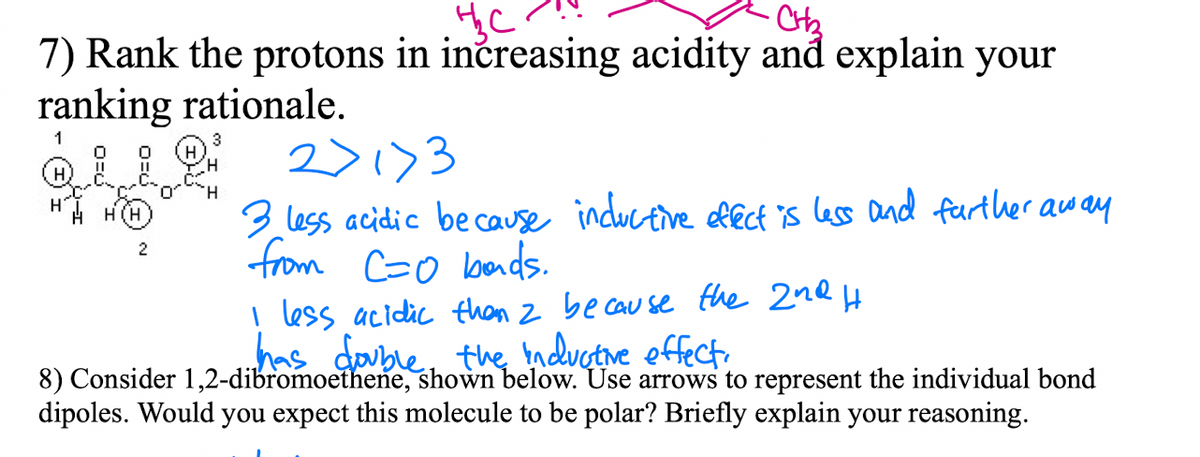 7) Rank the protons in inčreasing acidity and explain your
ranking rationale.
1
3
2>1)3
3 less acidic be cause inductive lect is less and feurther away
from Co bads.
H.
H(H
2
less acidic than z be cau se fhe 2nQ H
has double, the nduetive effect.
8) Consider 1,2-dibromoethene, shown below. Use arrows to represent the individual bond
dipoles. Would you expect this molecule to be polar? Briefly explain your reasoning.
