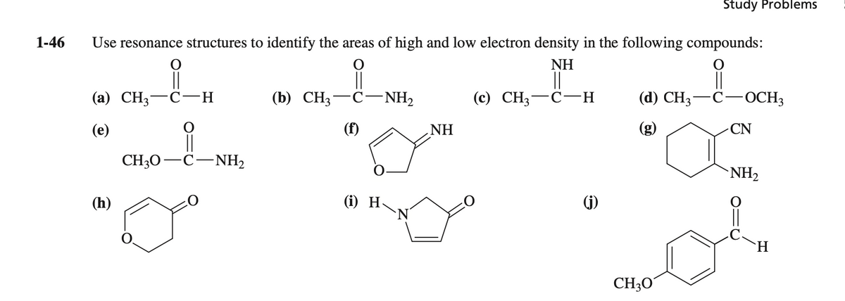 Study Problems
1-46
Use resonance structures to identify the areas of high and low electron density in the following compounds:
NH
||
(а) СН; —С-н
||
(b) CH3-C-NH2
||
(с) СН; — С-н
(d) CH; — С—ОСH,
(e)
(f)
NH
CN
CH30-C-NH,
NH2
(h)
(i) H-
N'
(j)
H.
CH3O°
