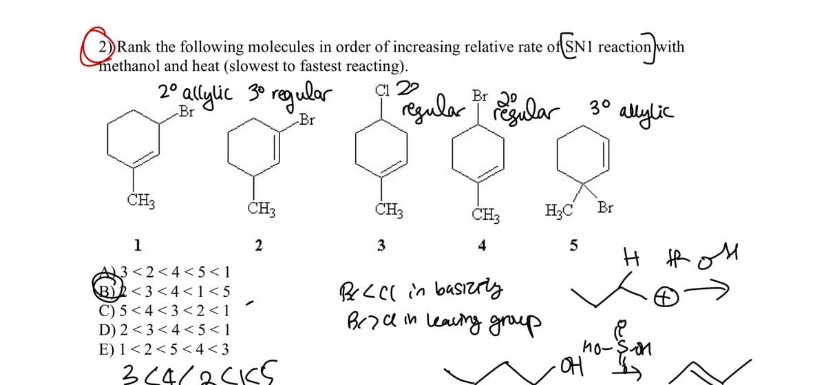 2)Rank the following molecules in order of increasing relative rate of SN1 reaction with
methanol and heat (slowest to fastest reacting).
2° allylic 30 regular
Çı 22
reguler
Br 2°
r egalar 30
allylic
Br
Br
CH3
CH3
CH3
CH3
H;C
Br
1
2
3
4
5
A3<2<4<5< 1
BR<3 <4<1<5
C) 5 <4 < 3 < 2 <1
D) 2 <3 <4 < 5 <1
E) 1<2<5 < 4< 3
Brodm leaiing graup
no-son
ho-$on
