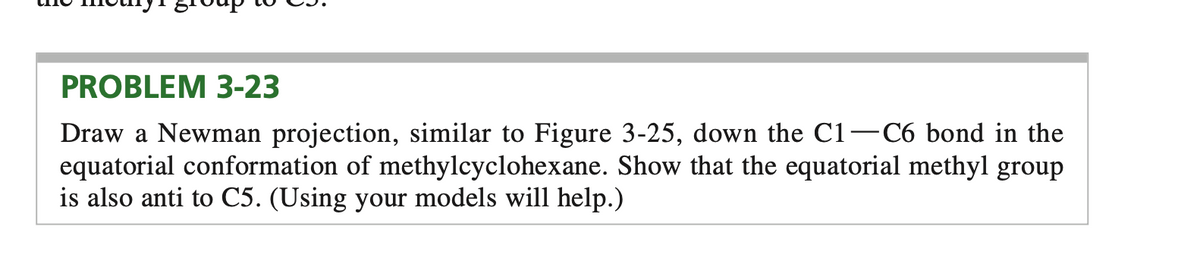 PROBLEM 3-23
Draw a Newman projection, similar to Figure 3-25, down the C1–C6 bond in the
equatorial conformation of methylcyclohexane. Show that the equatorial methyl group
is also anti to C5. (Using your models will help.)
