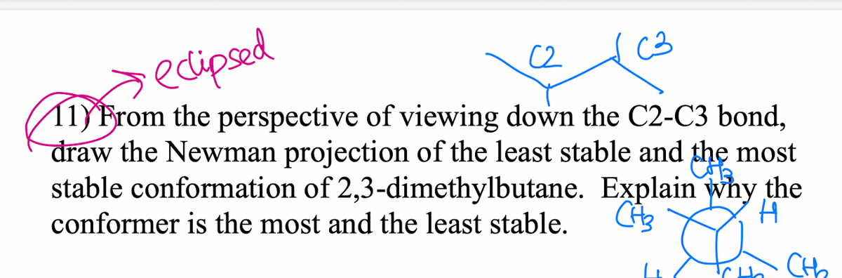decipsed
11)From the perspective of viewing down the C2-C3 bond,
draw the Newman projection of the least stable and the most
stable conformation of 2,3-dimethylbutane. Explain why the
C2
C3
conformer is the most and the least stable.
