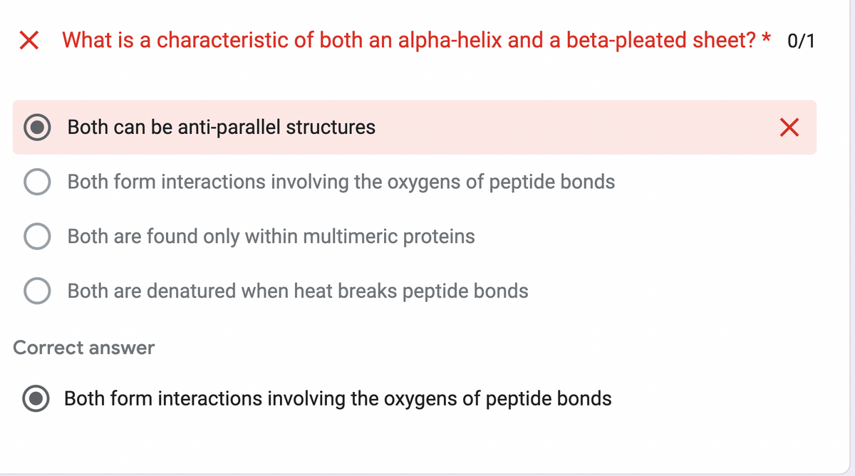 X What is a characteristic of both an alpha-helix and a beta-pleated sheet? * 0/1
Both can be anti-parallel structures
Both form interactions involving the oxygens of peptide bonds
Both are found only within multimeric proteins
Both are denatured when heat breaks peptide bonds
Correct answer
Both form interactions involving the oxygens of peptide bonds
X