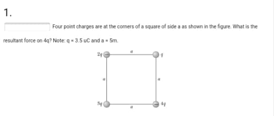 1.
Four point charges are at the corners of a square of side a as shown in the figure. What is the
resultant force on 4q? Note: q = 3.5 uC and a = 5m.
24
49
