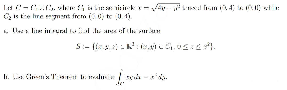 Let C = C₁ UC2, where C₁ the semicircle x = √4y - y² traced from (0,4) to (0,0) while
C₂ is the line segment from (0,0) to (0,4).
a. Use a line integral to find the area of the surface
S := {(x, y, z) € R³ : (x, y) = C₁, 0 ≤ z ≤ x²}.
b. Use Green's Theorem to evaluate
[xy dx = x² dy.